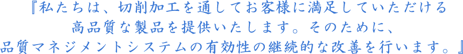 『私たちは、切削加工を通してお客様に満足していただける高品質な製品を提供いたします。そのために、品質マネジメントシステムの有効性の継続的な改善を行います。』