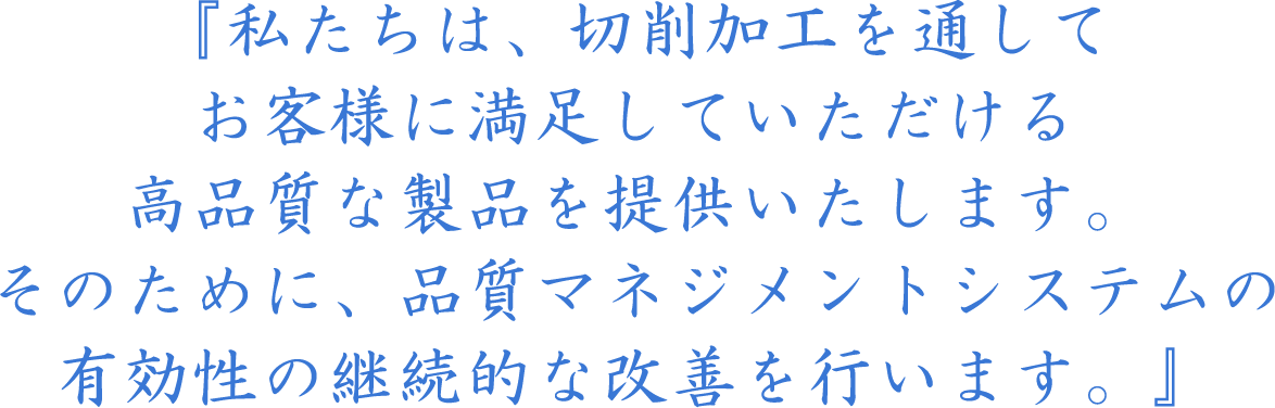 『私たちは、切削加工を通してお客様に満足していただける高品質な製品を提供いたします。そのために、品質マネジメントシステムの有効性の継続的な改善を行います。』